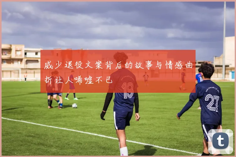 威少退役文案背后的故事与情感曲折让人唏嘘不已