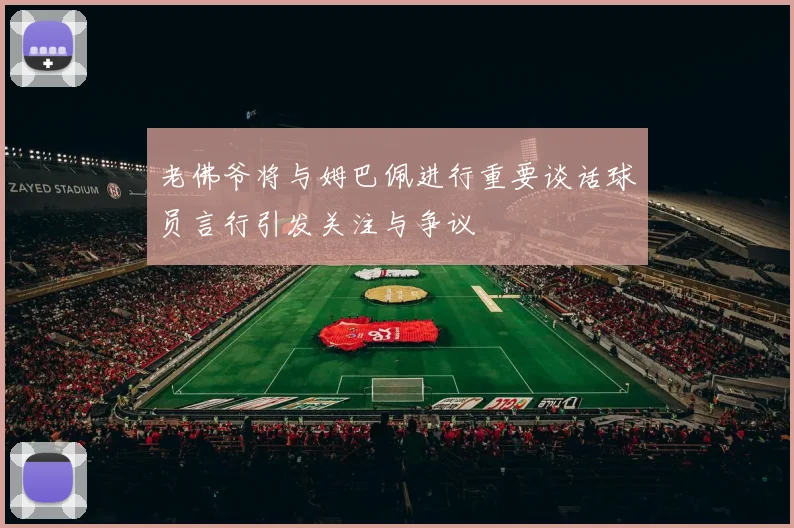 老佛爷将与姆巴佩进行重要谈话球员言行引发关注与争议