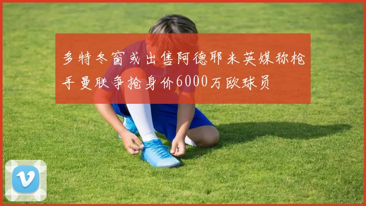 多特冬窗或出售阿德耶米英媒称枪手曼联争抢身价6000万欧球员