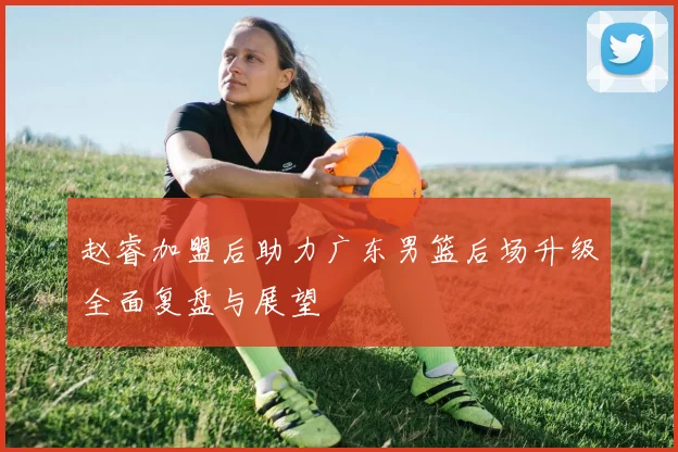 赵睿加盟后助力广东男篮后场升级全面复盘与展望