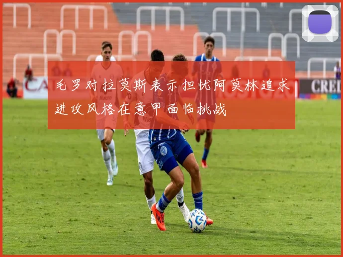 毛罗对拉莫斯表示担忧阿莫林追求进攻风格在意甲面临挑战